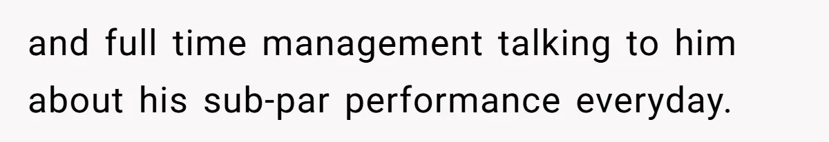 and full time management talking to him about his sub-par performance everyday.
