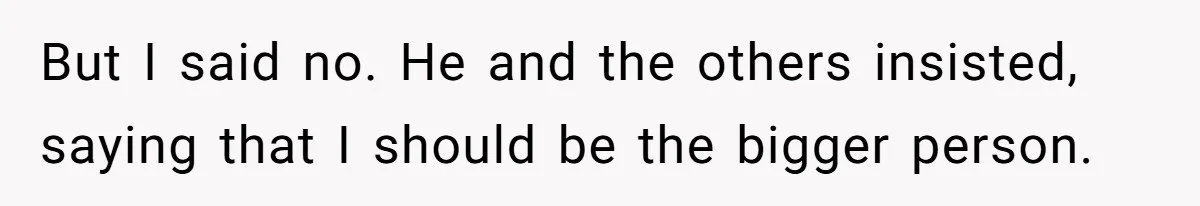 But I said no. He and the others insisted, saying that I should be the bigger person.