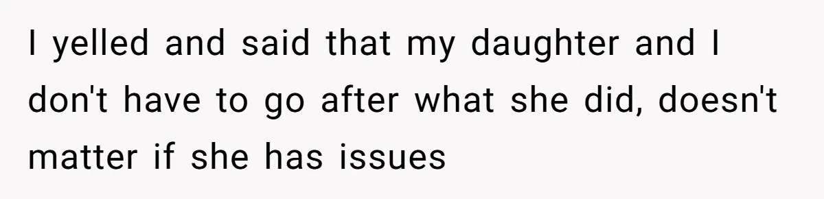 I yelled and said that my daughter and I don't have to go after what she did, doesn't matter if she has issues