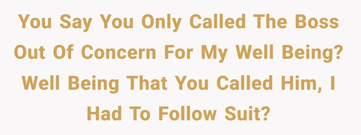 You say you only called the boss out of concern for my well being? Well being that you called him, I had to follow suit?