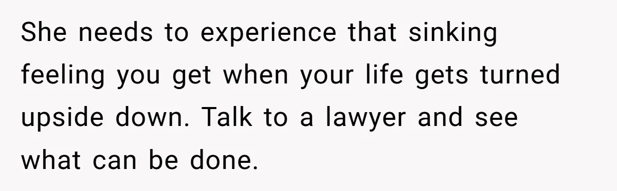 She needs to experience that sinking feeling you get when your life gets turned upside down. Talk to a lawyer and see what can be done.
