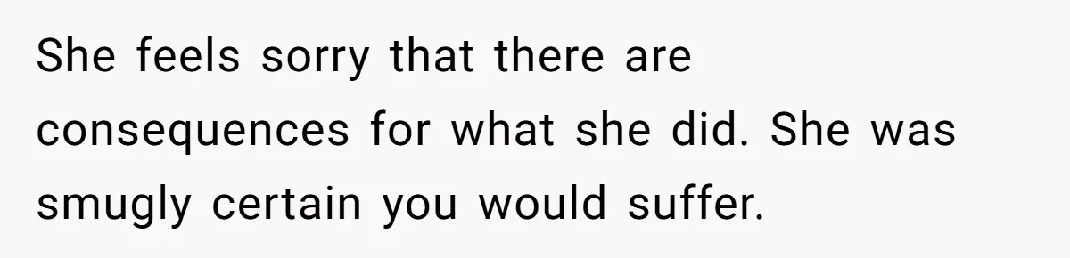 She feels sorry that there are consequences for what she did. She was smugly certain you would suffer.