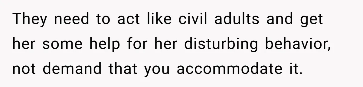 They need to act like civil adults and get her some help for her disturbing behavior, not demand that you accommodate it.