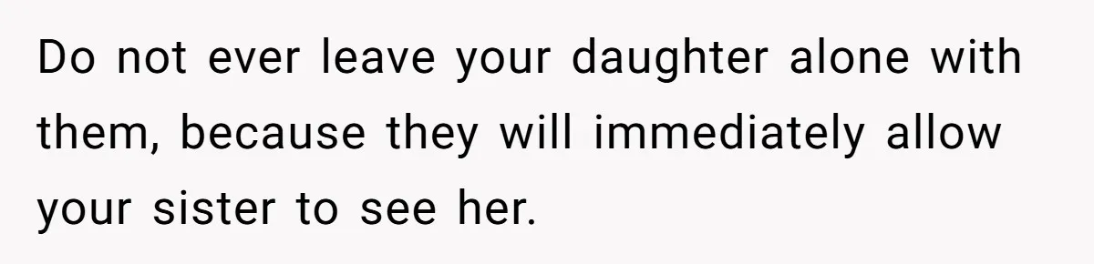 Do not ever leave your daughter alone with them, because they will immediately allow your sister to see her.