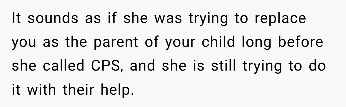 It sounds as if she was trying to replace you as the parent of your child long before she called CPS, and she is still trying to do it with...