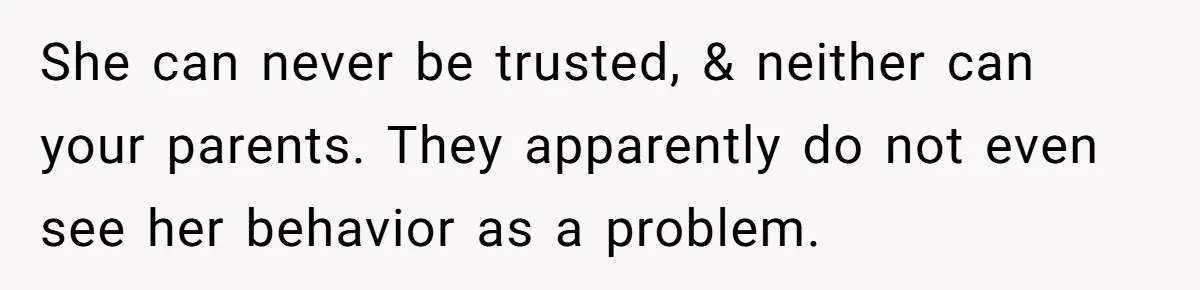 She can never be trusted, & neither can your parents. They apparently do not even see her behavior as a problem.