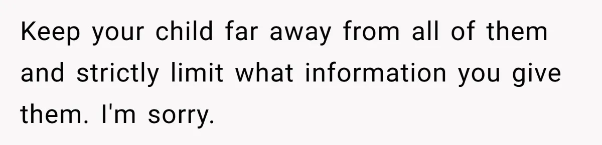 Keep your child far away from all of them and strictly limit what information you give them. I'm sorry.