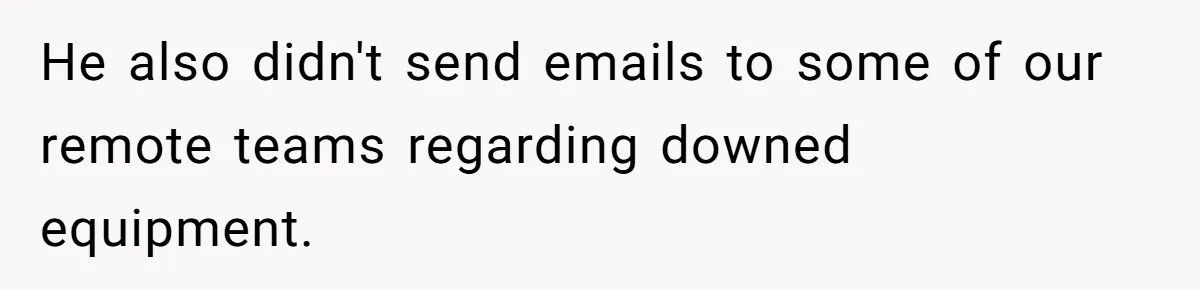 He also didn't send emails to some of our remote teams regarding downed equipment.