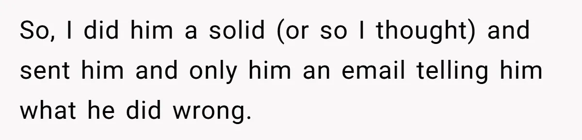 So, I did him a solid (or so I thought) and sent him and only him an email telling him what he did wrong.