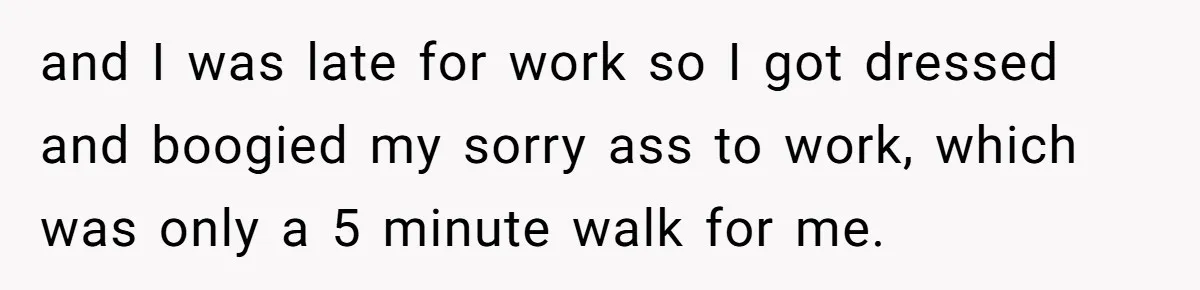 and I was late for work so I got dressed and boogied my sorry ass to work, which was only a 5 minute walk for me.