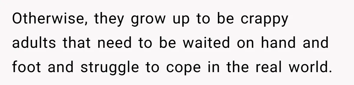 Otherwise, they grow up to be crappy adults that need to be waited on hand and foot and struggle to cope in the real world.
