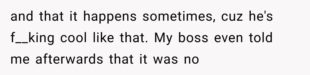 and that it happens sometimes, cuz he's f__king cool like that. My boss even told me afterwards that it was no