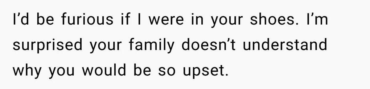 I’d be furious if I were in your shoes. I’m surprised your family doesn’t understand why you would be so upset.