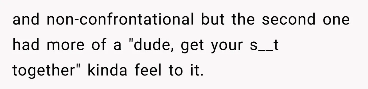 and non-confrontational but the second one had more of a "dude, get your s__t together" kinda feel to it.