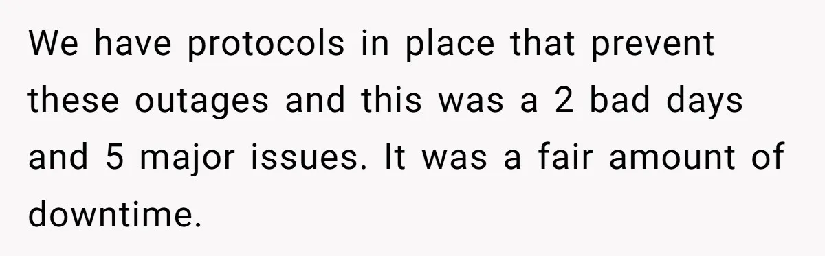 We have protocols in place that prevent these outages and this was a 2 bad days and 5 major issues. It was a fair amount of downtime.