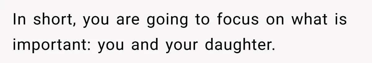 In short, you are going to focus on what is important: you and your daughter.