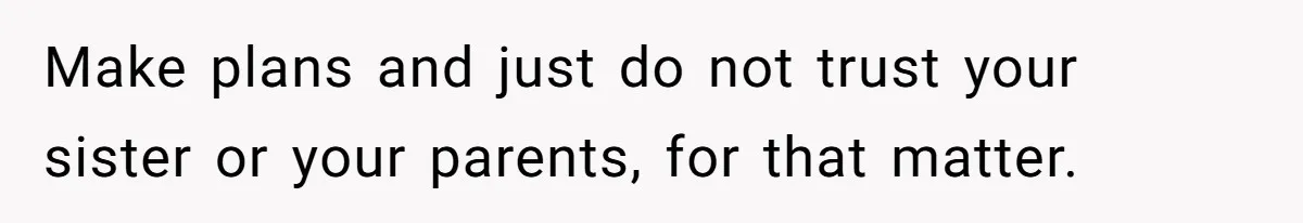 Make plans and just do not trust your sister or your parents, for that matter.