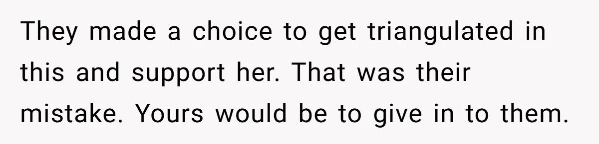 They made a choice to get triangulated in this and support her. That was their mistake. Yours would be to give in to them.