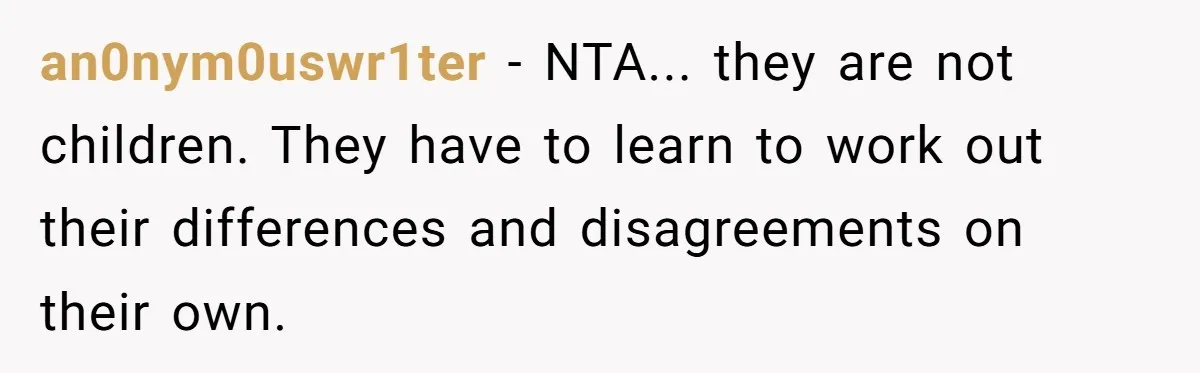 an0nym0uswr1ter − NTA... they are not children. They have to learn to work out their differences and disagreements on their own.
