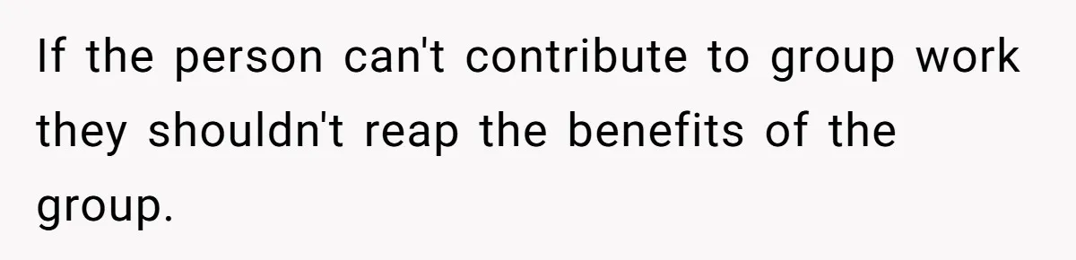 If the person can't contribute to group work they shouldn't reap the benefits of the group.
