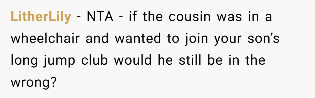 LitherLily − NTA - if the cousin was in a wheelchair and wanted to join your son’s long jump club would he still be in the wrong?