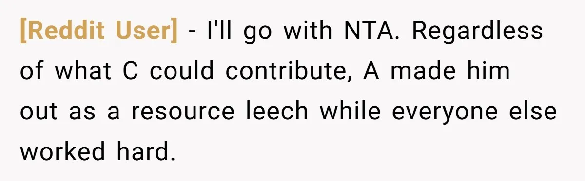 [Reddit User] − I'll go with NTA. Regardless of what C could contribute, A made him out as a resource leech while everyone else worked hard.