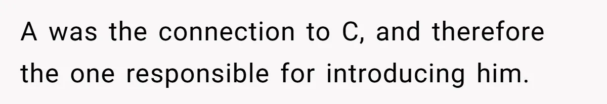 A was the connection to C, and therefore the one responsible for introducing him.