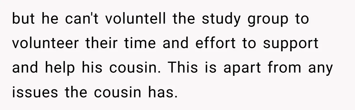 but he can't voluntell the study group to volunteer their time and effort to support and help his cousin. This is apart from any issues the cousin has.