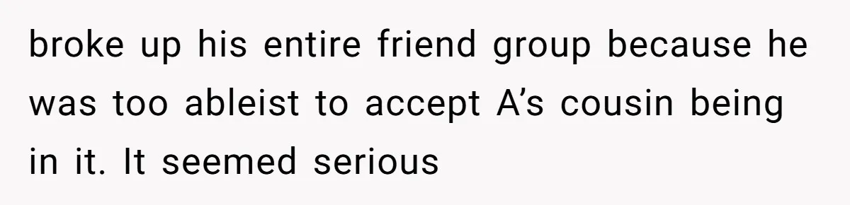 broke up his entire friend group because he was too ableist to accept A’s cousin being in it. It seemed serious