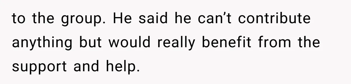 to the group. He said he can’t contribute anything but would really benefit from the support and help.