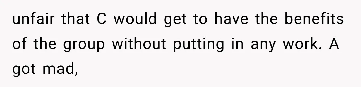 unfair that C would get to have the benefits of the group without putting in any work. A got mad,
