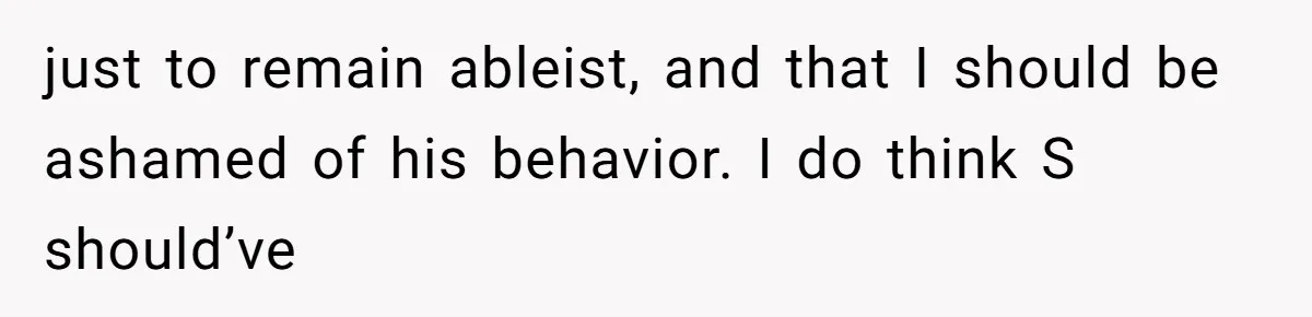 just to remain ableist, and that I should be ashamed of his behavior. I do think S should’ve