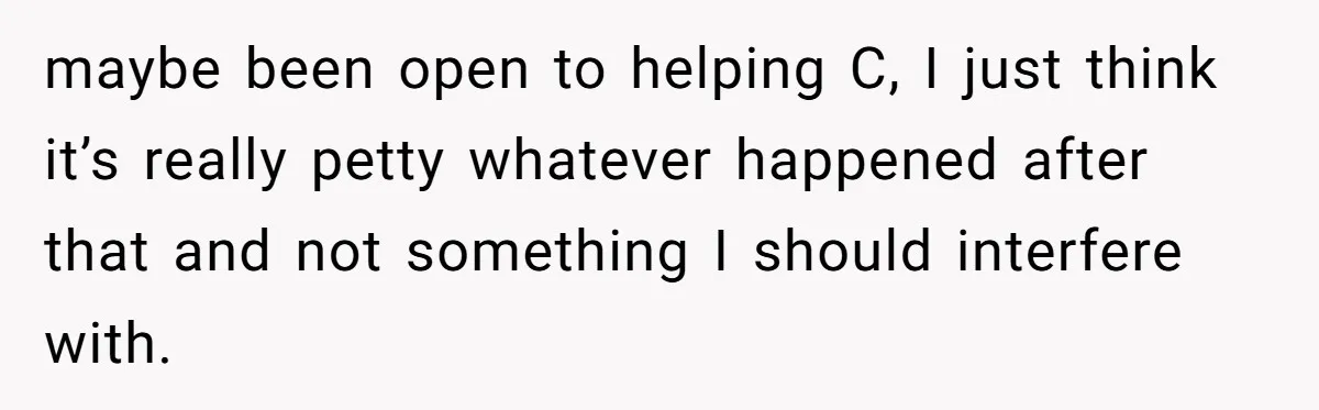 maybe been open to helping C, I just think it’s really petty whatever happened after that and not something I should interfere with.