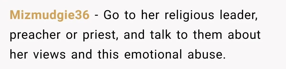 Mizmudgie36 − Go to her religious leader, preacher or priest, and talk to them about her views and this emotional abuse.