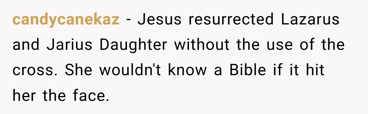 candycanekaz − Jesus resurrected Lazarus and Jarius Daughter without the use of the cross. She wouldn't know a Bible if it hit her the face.