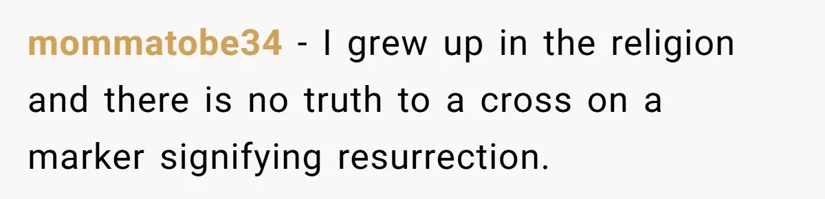 mommatobe34 − I grew up in the religion and there is no truth to a cross on a marker signifying resurrection.