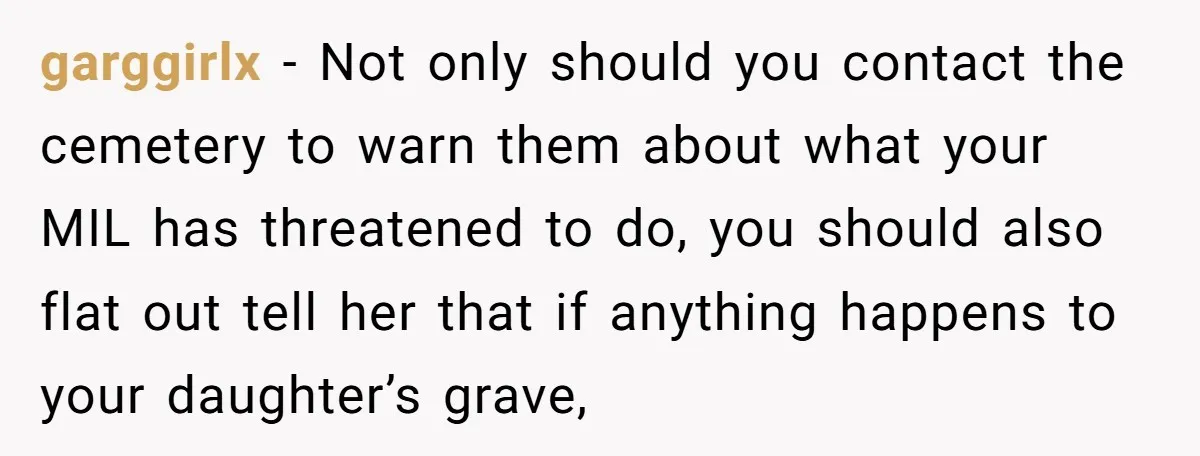 garggirlx − Not only should you contact the cemetery to warn them about what your MIL has threatened to do, you should also flat out tell her that if anything...