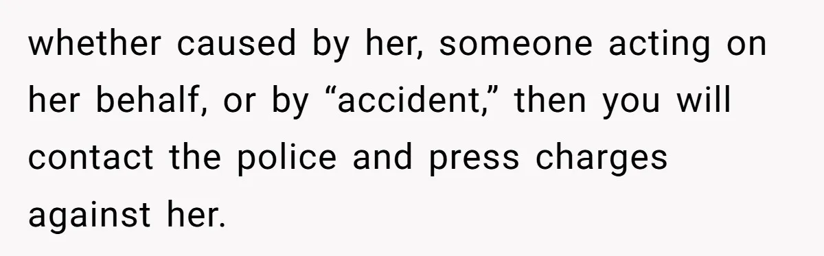 whether caused by her, someone acting on her behalf, or by “accident,” then you will contact the police and press charges against her.