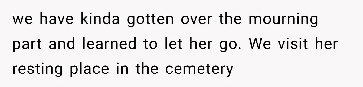 we have kinda gotten over the mourning part and learned to let her go. We visit her resting place in the cemetery