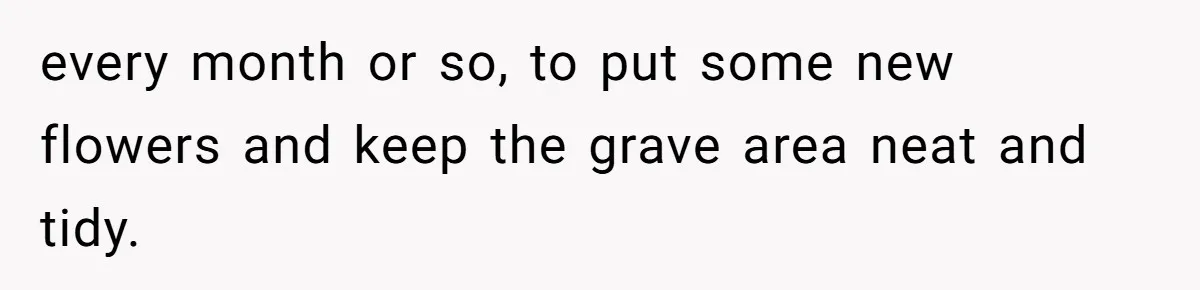 every month or so, to put some new flowers and keep the grave area neat and tidy.