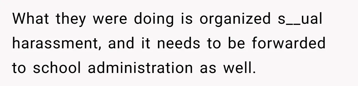 What they were doing is organized s__ual harassment, and it needs to be forwarded to school administration as well.