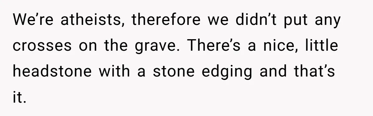 We’re atheists, therefore we didn’t put any crosses on the grave. There’s a nice, little headstone with a stone edging and that’s it.