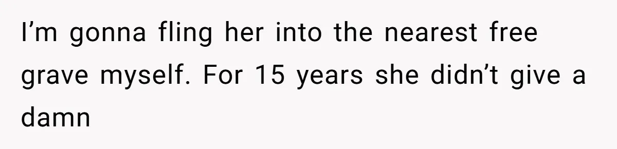 I’m gonna fling her into the nearest free grave myself. For 15 years she didn’t give a damn