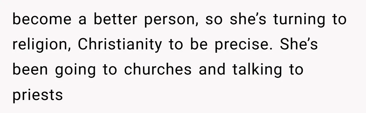 become a better person, so she’s turning to religion, Christianity to be precise. She’s been going to churches and talking to priests