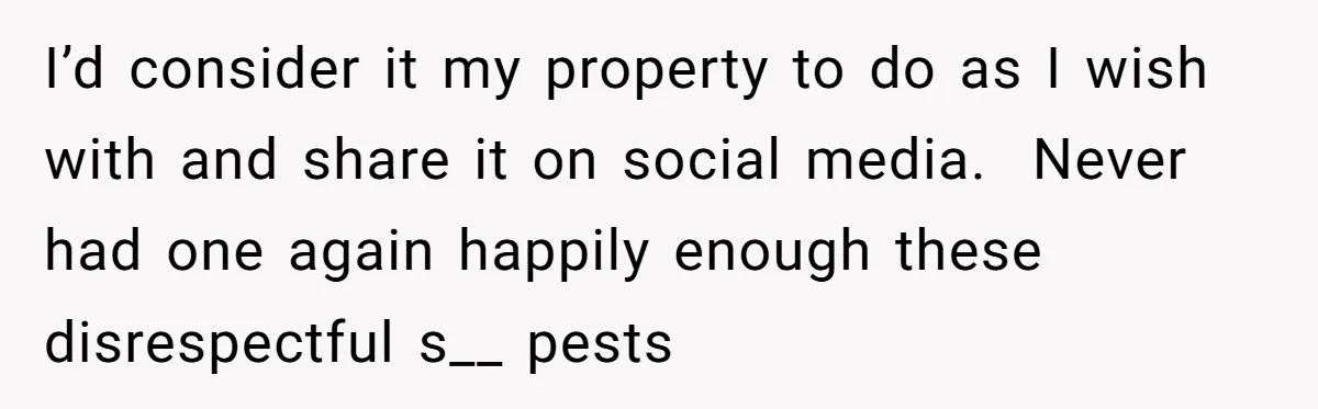 I’d consider it my property to do as I wish with and share it on social media.  Never had one again happily enough these disrespectful s__ pests