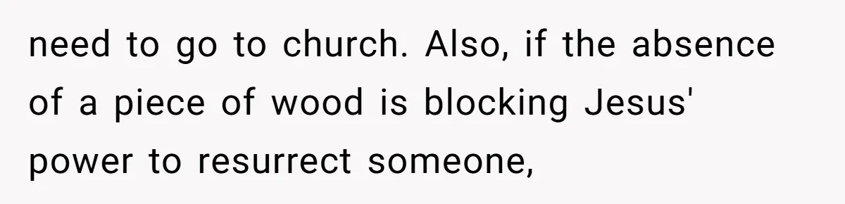 need to go to church. Also, if the absence of a piece of wood is blocking Jesus' power to resurrect someone,