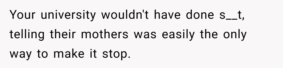 Your university wouldn't have done s__t, telling their mothers was easily the only way to make it stop.