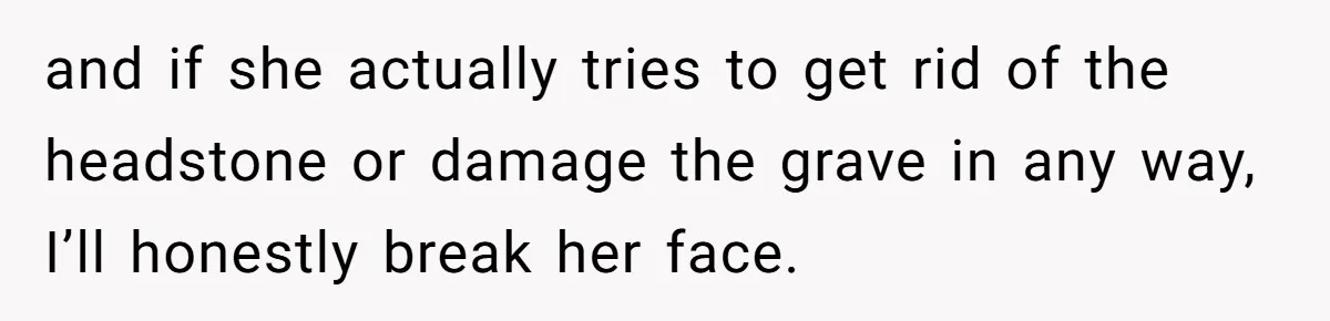 and if she actually tries to get rid of the headstone or damage the grave in any way, I’ll honestly break her face.