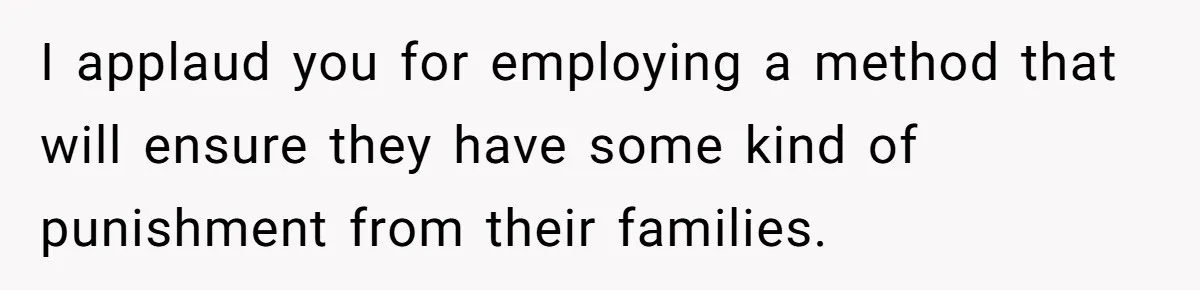 I applaud you for employing a method that will ensure they have some kind of punishment from their families.