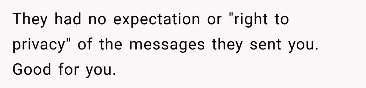 They had no expectation or "right to privacy" of the messages they sent you. Good for you.